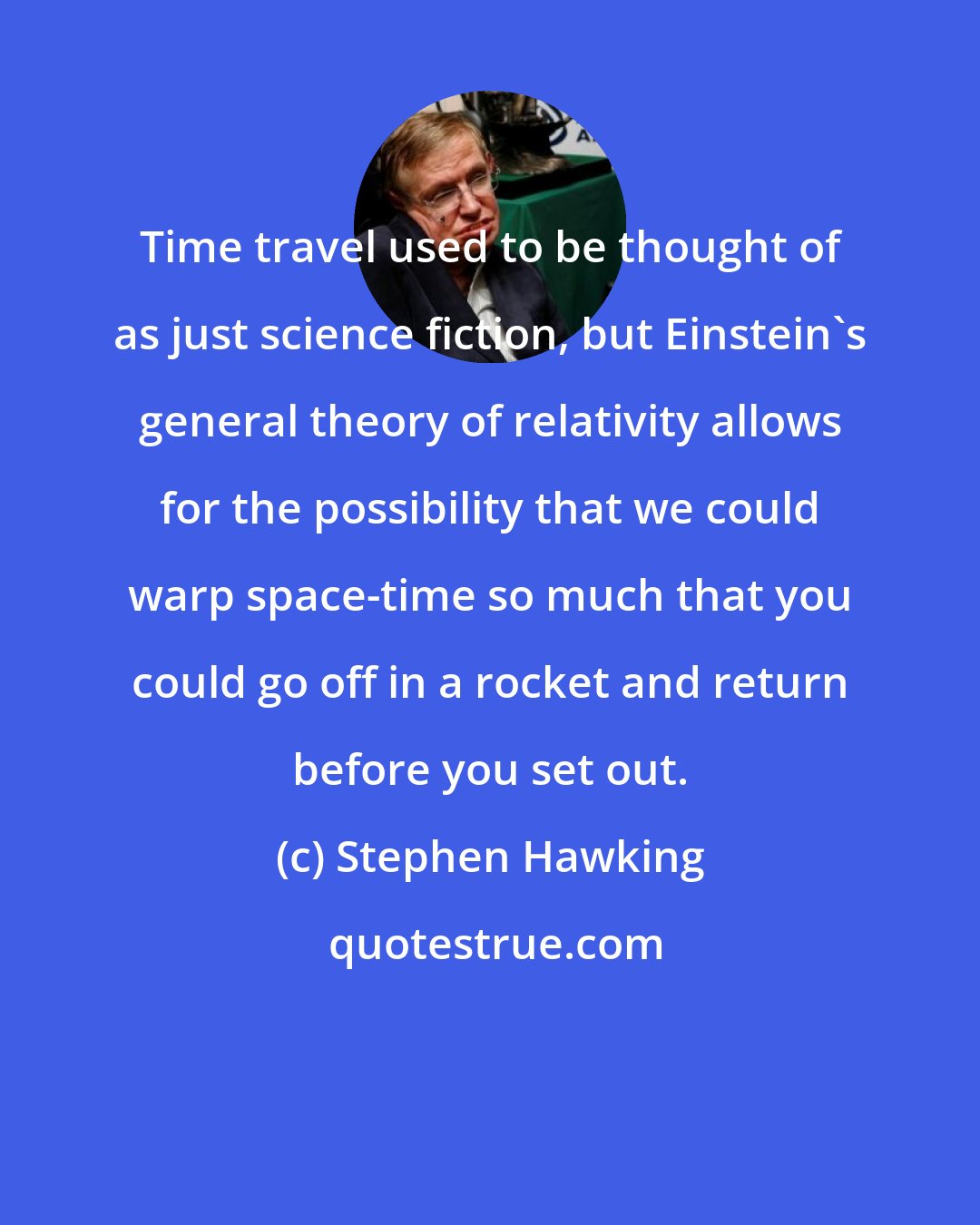 Stephen Hawking: Time travel used to be thought of as just science fiction, but Einstein's general theory of relativity allows for the possibility that we could warp space-time so much that you could go off in a rocket and return before you set out.