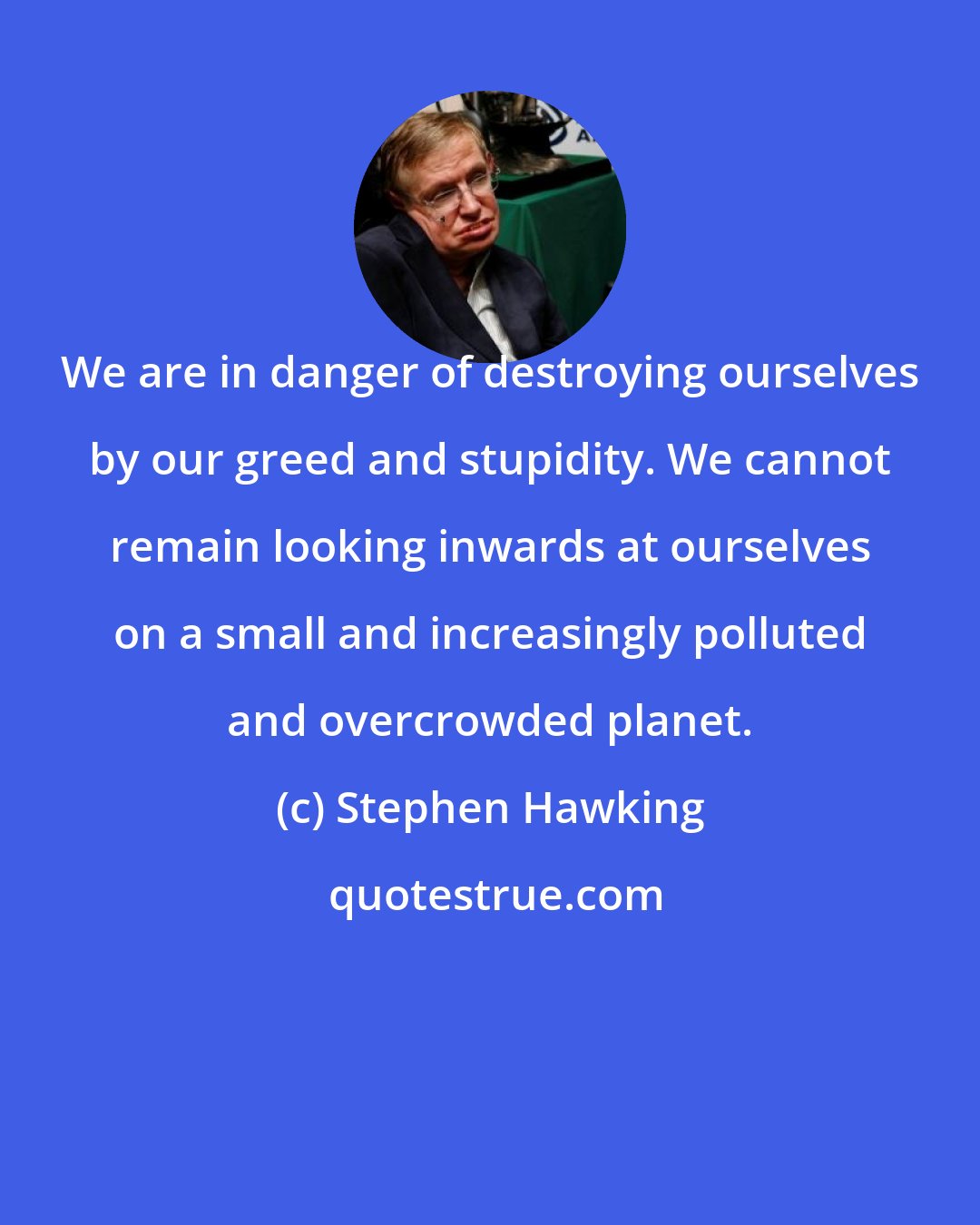 Stephen Hawking: We are in danger of destroying ourselves by our greed and stupidity. We cannot remain looking inwards at ourselves on a small and increasingly polluted and overcrowded planet.