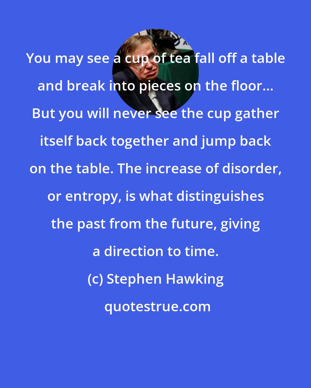 Stephen Hawking: You may see a cup of tea fall off a table and break into pieces on the floor... But you will never see the cup gather itself back together and jump back on the table. The increase of disorder, or entropy, is what distinguishes the past from the future, giving a direction to time.