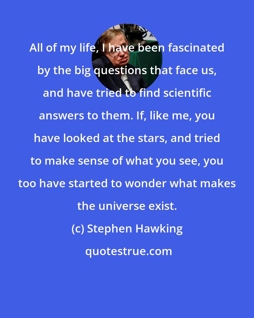 Stephen Hawking: All of my life, I have been fascinated by the big questions that face us, and have tried to find scientific answers to them. If, like me, you have looked at the stars, and tried to make sense of what you see, you too have started to wonder what makes the universe exist.