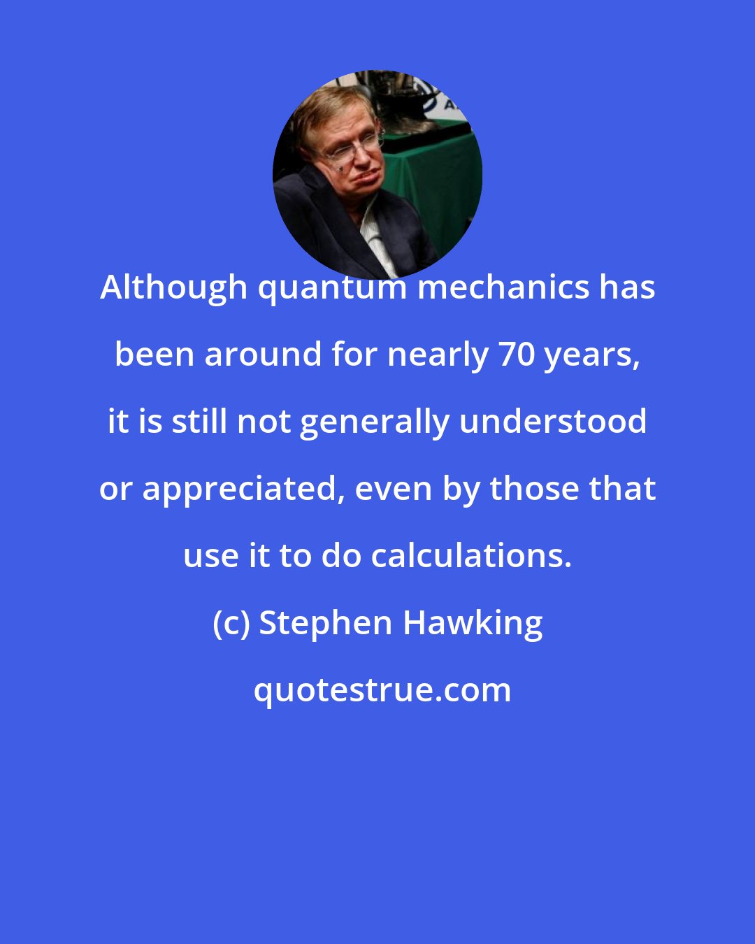 Stephen Hawking: Although quantum mechanics has been around for nearly 70 years, it is still not generally understood or appreciated, even by those that use it to do calculations.