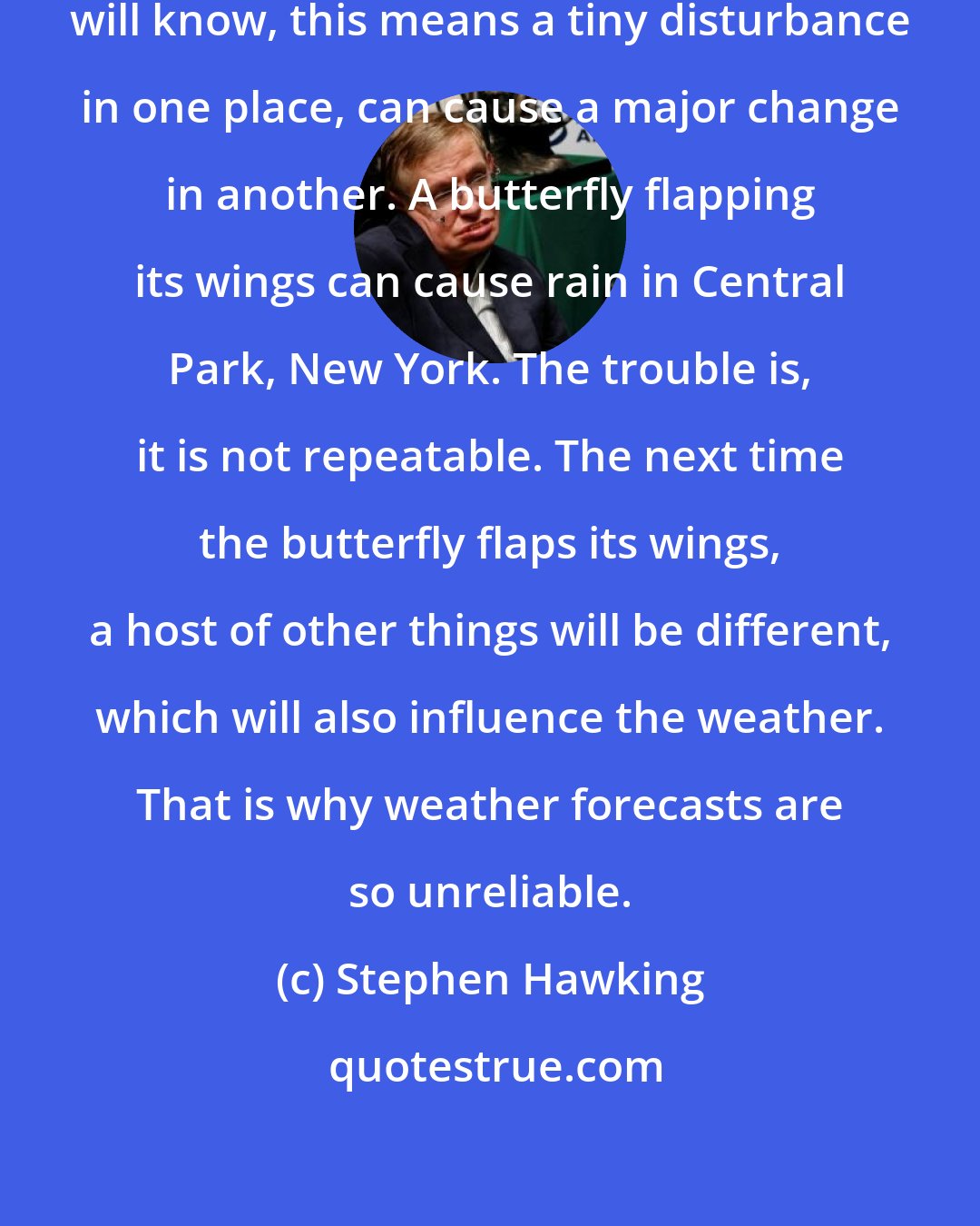 Stephen Hawking: As those who have seen Jurassic Park will know, this means a tiny disturbance in one place, can cause a major change in another. A butterfly flapping its wings can cause rain in Central Park, New York. The trouble is, it is not repeatable. The next time the butterfly flaps its wings, a host of other things will be different, which will also influence the weather. That is why weather forecasts are so unreliable.