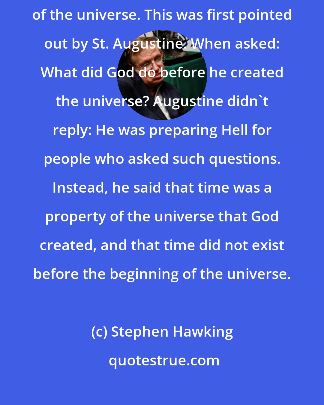 Stephen Hawking: As we shall see, the concept of time has no meaning before the beginning of the universe. This was first pointed out by St. Augustine. When asked: What did God do before he created the universe? Augustine didn't reply: He was preparing Hell for people who asked such questions. Instead, he said that time was a property of the universe that God created, and that time did not exist before the beginning of the universe.