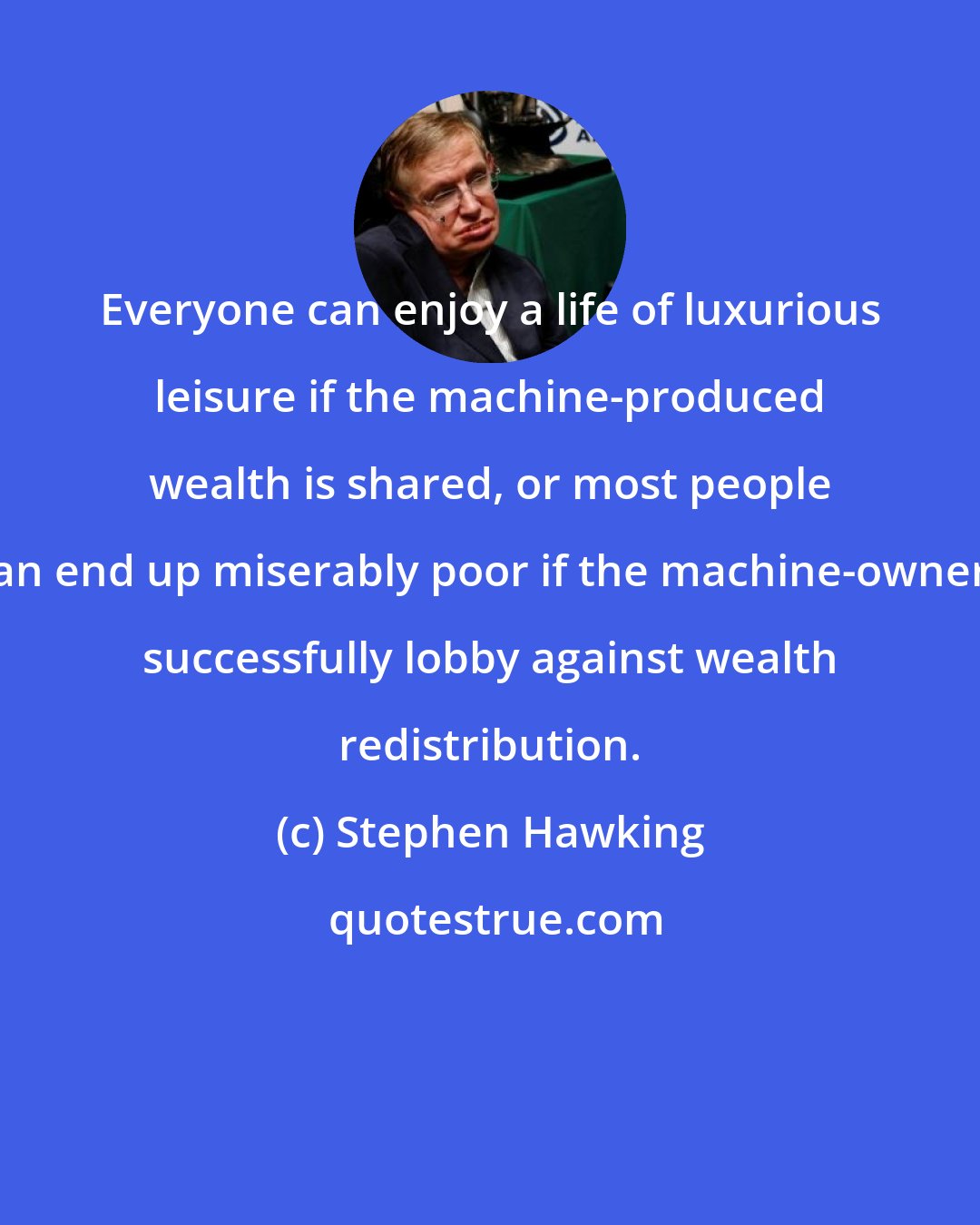 Stephen Hawking: Everyone can enjoy a life of luxurious leisure if the machine-produced wealth is shared, or most people can end up miserably poor if the machine-owners successfully lobby against wealth redistribution.