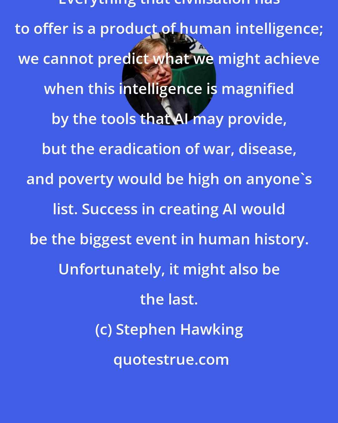 Stephen Hawking: Everything that civilisation has to offer is a product of human intelligence; we cannot predict what we might achieve when this intelligence is magnified by the tools that AI may provide, but the eradication of war, disease, and poverty would be high on anyone's list. Success in creating AI would be the biggest event in human history. Unfortunately, it might also be the last.