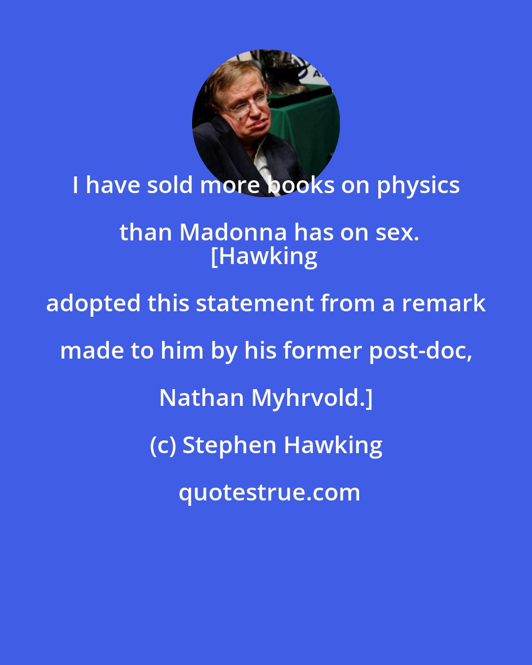 Stephen Hawking: I have sold more books on physics than Madonna has on sex.
[Hawking adopted this statement from a remark made to him by his former post-doc, Nathan Myhrvold.]