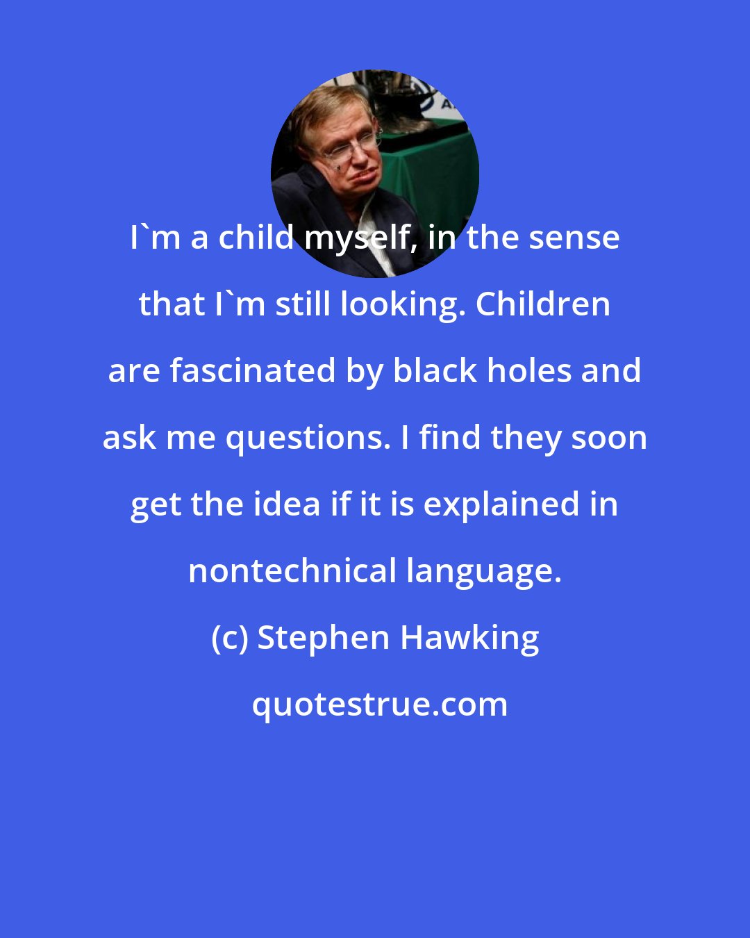 Stephen Hawking: I'm a child myself, in the sense that I'm still looking. Children are fascinated by black holes and ask me questions. I find they soon get the idea if it is explained in nontechnical language.