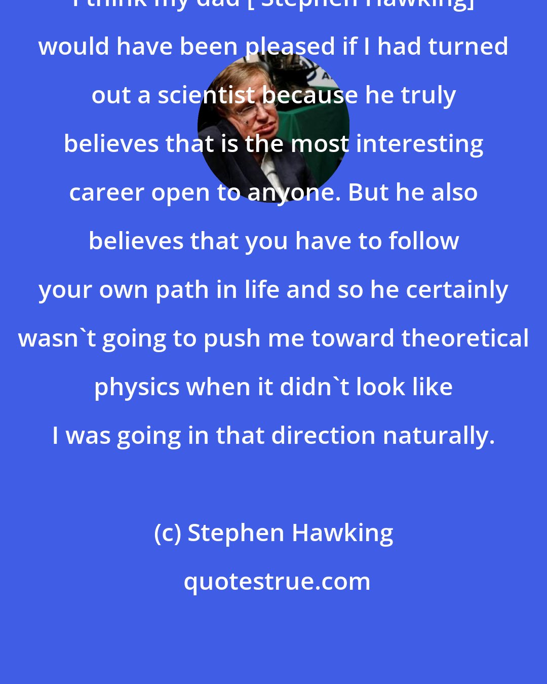 Stephen Hawking: I think my dad [ Stephen Hawking] would have been pleased if I had turned out a scientist because he truly believes that is the most interesting career open to anyone. But he also believes that you have to follow your own path in life and so he certainly wasn't going to push me toward theoretical physics when it didn't look like I was going in that direction naturally.