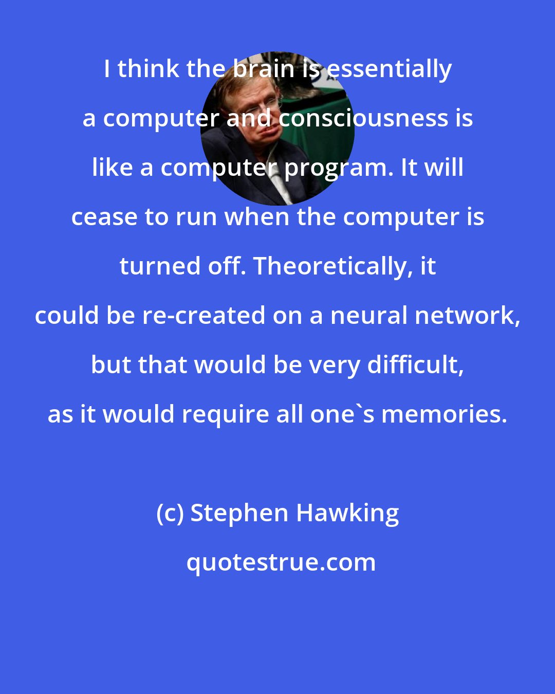 Stephen Hawking: I think the brain is essentially a computer and consciousness is like a computer program. It will cease to run when the computer is turned off. Theoretically, it could be re-created on a neural network, but that would be very difficult, as it would require all one's memories.