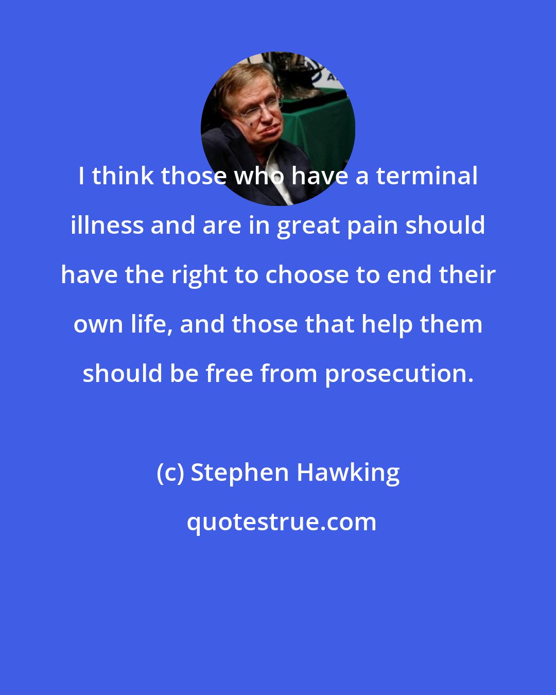 Stephen Hawking: I think those who have a terminal illness and are in great pain should have the right to choose to end their own life, and those that help them should be free from prosecution.