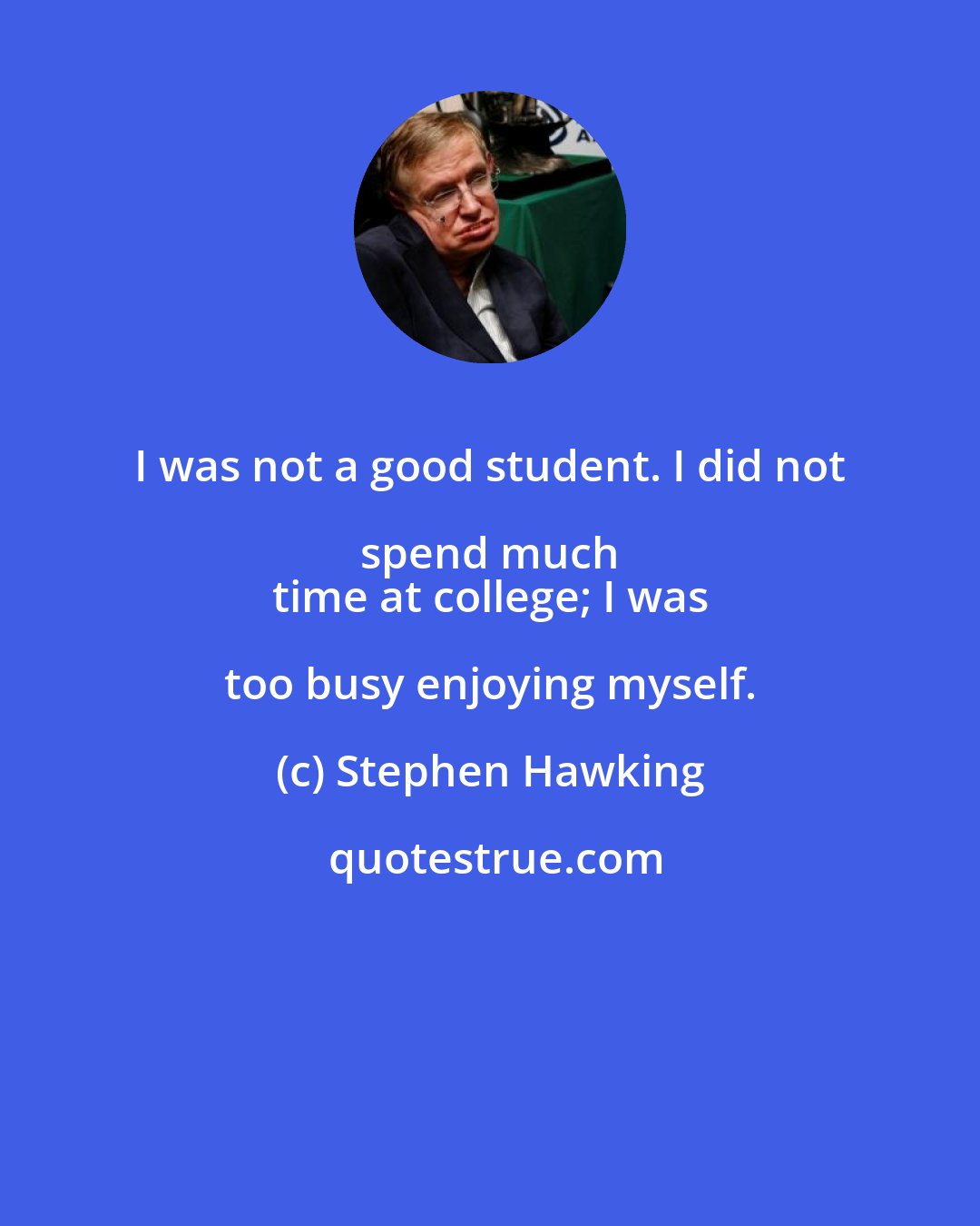 Stephen Hawking: I was not a good student. I did not spend much 
 time at college; I was too busy enjoying myself.