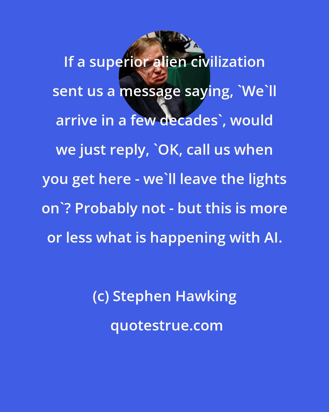 Stephen Hawking: If a superior alien civilization sent us a message saying, 'We'll arrive in a few decades', would we just reply, 'OK, call us when you get here - we'll leave the lights on'? Probably not - but this is more or less what is happening with AI.