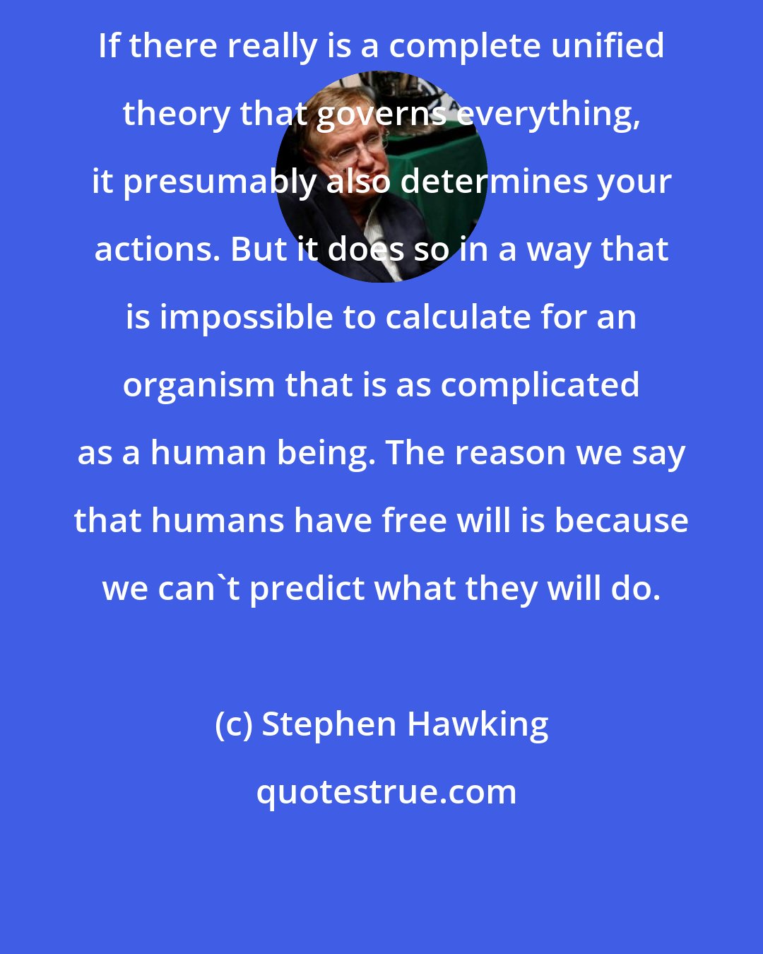 Stephen Hawking: If there really is a complete unified theory that governs everything, it presumably also determines your actions. But it does so in a way that is impossible to calculate for an organism that is as complicated as a human being. The reason we say that humans have free will is because we can't predict what they will do.