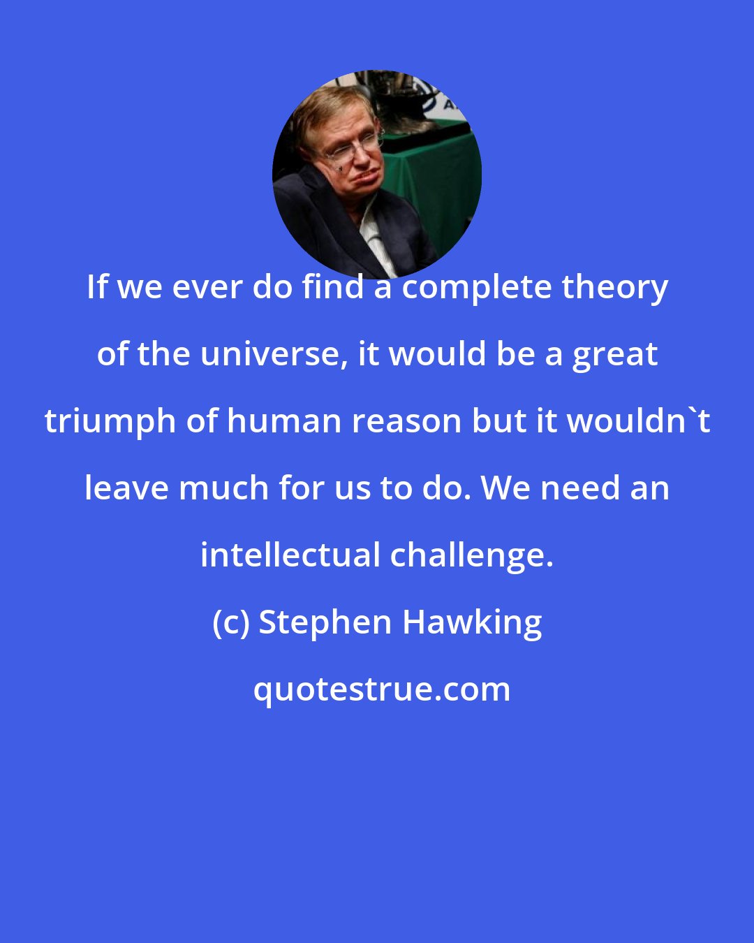 Stephen Hawking: If we ever do find a complete theory of the universe, it would be a great triumph of human reason but it wouldn't leave much for us to do. We need an intellectual challenge.