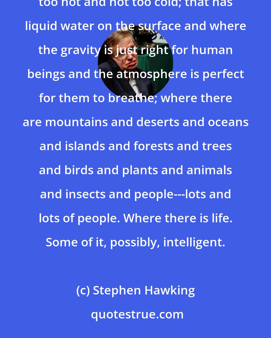 Stephen Hawking: In his eyes shone the reflection of the most beautiful planet in the Universe---a planet that is not too hot and not too cold; that has liquid water on the surface and where the gravity is just right for human beings and the atmosphere is perfect for them to breathe; where there are mountains and deserts and oceans and islands and forests and trees and birds and plants and animals and insects and people---lots and lots of people. Where there is life. Some of it, possibly, intelligent.