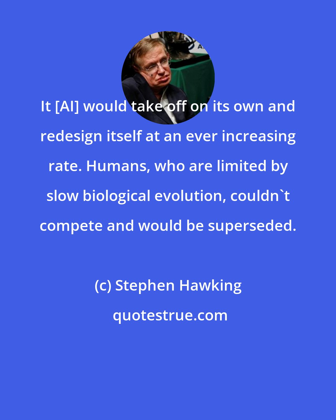 Stephen Hawking: It [AI] would take off on its own and redesign itself at an ever increasing rate. Humans, who are limited by slow biological evolution, couldn't compete and would be superseded.