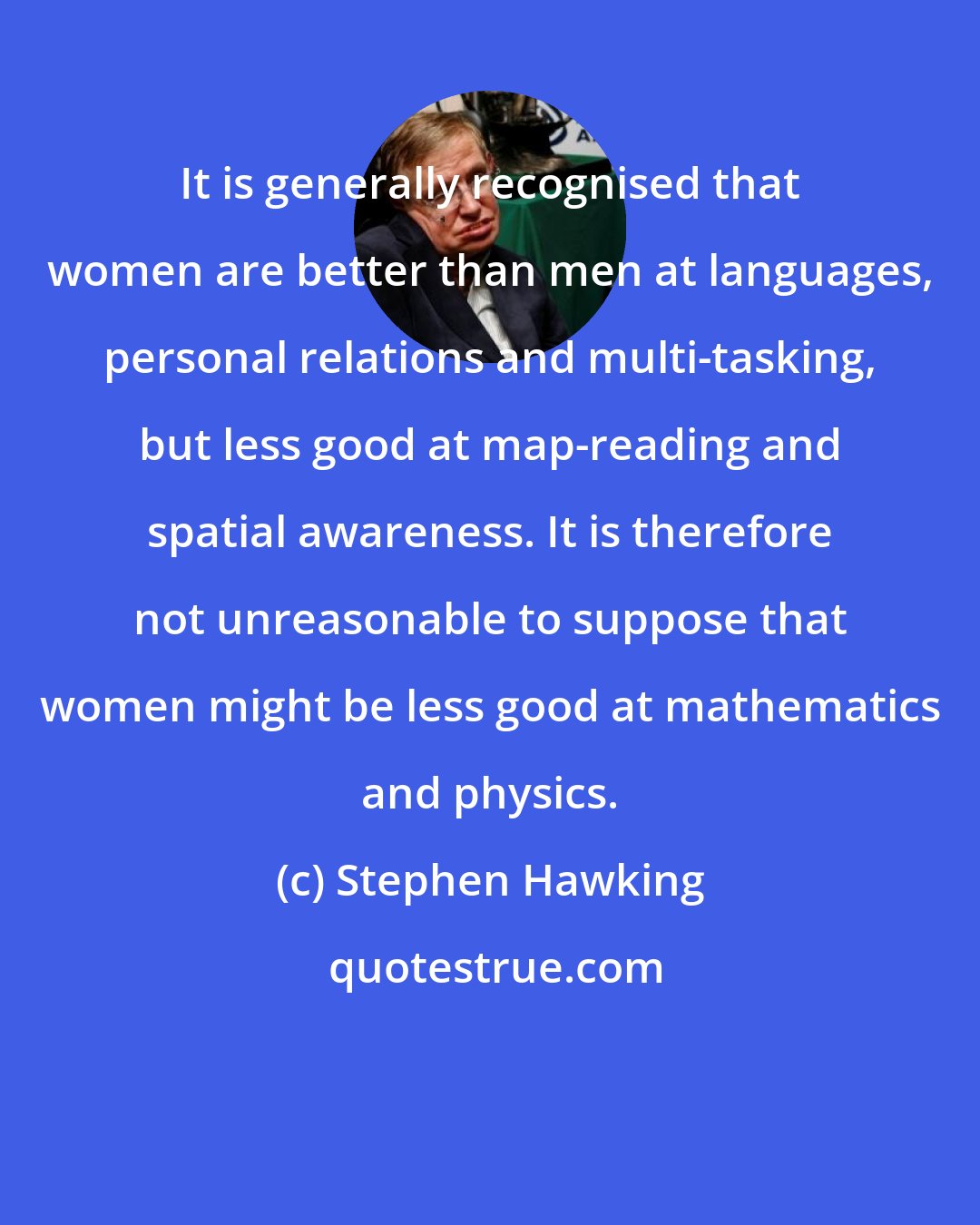 Stephen Hawking: It is generally recognised that women are better than men at languages, personal relations and multi-tasking, but less good at map-reading and spatial awareness. It is therefore not unreasonable to suppose that women might be less good at mathematics and physics.