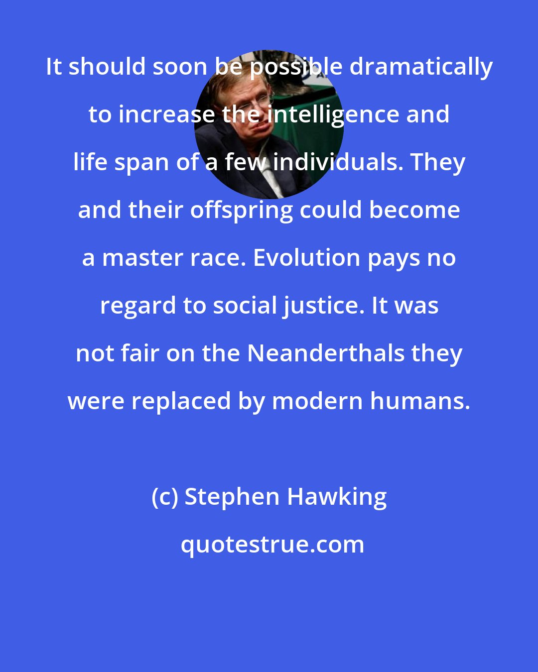 Stephen Hawking: It should soon be possible dramatically to increase the intelligence and life span of a few individuals. They and their offspring could become a master race. Evolution pays no regard to social justice. It was not fair on the Neanderthals they were replaced by modern humans.