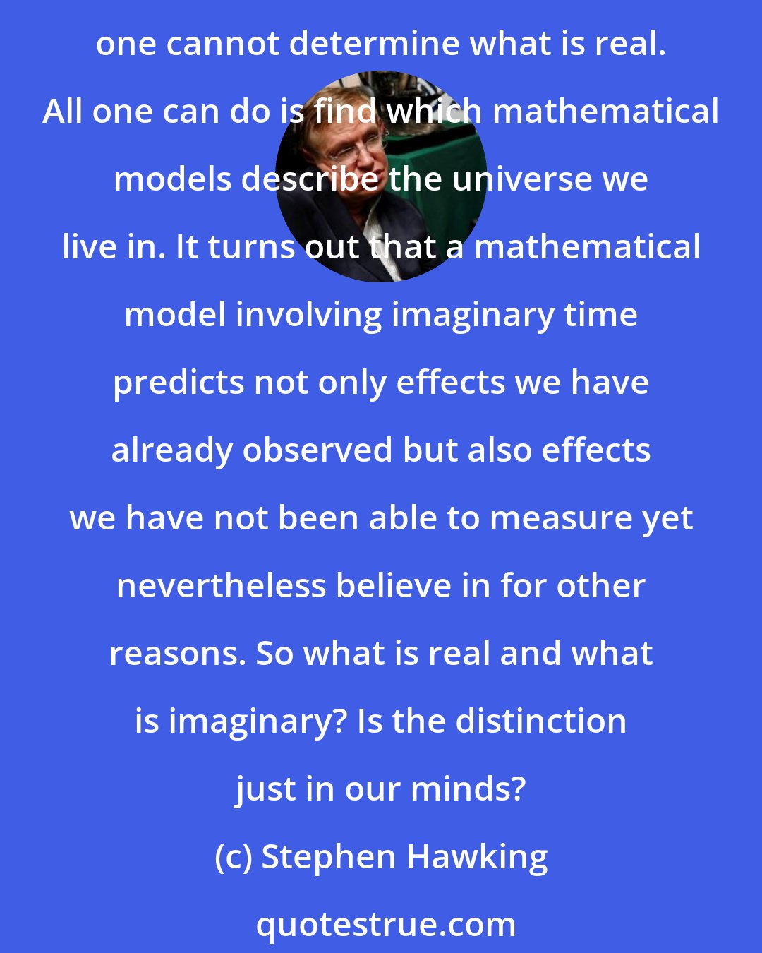 Stephen Hawking: One might think this means that imaginary numbers are just a mathematical game having nothing to do with the real world. From the viewpoint of positivist philosophy, however, one cannot determine what is real. All one can do is find which mathematical models describe the universe we live in. It turns out that a mathematical model involving imaginary time predicts not only effects we have already observed but also effects we have not been able to measure yet nevertheless believe in for other reasons. So what is real and what is imaginary? Is the distinction just in our minds?