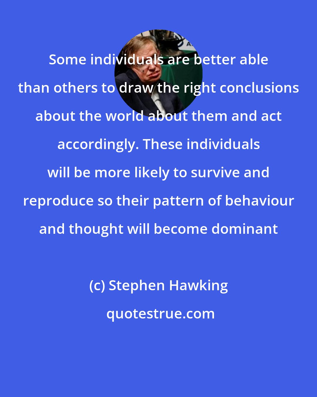 Stephen Hawking: Some individuals are better able than others to draw the right conclusions about the world about them and act accordingly. These individuals will be more likely to survive and reproduce so their pattern of behaviour and thought will become dominant