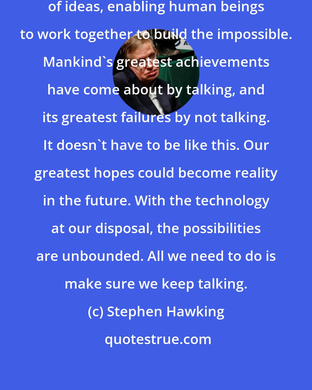 Stephen Hawking: Speech has allowed the communication of ideas, enabling human beings to work together to build the impossible. Mankind's greatest achievements have come about by talking, and its greatest failures by not talking. It doesn't have to be like this. Our greatest hopes could become reality in the future. With the technology at our disposal, the possibilities are unbounded. All we need to do is make sure we keep talking.