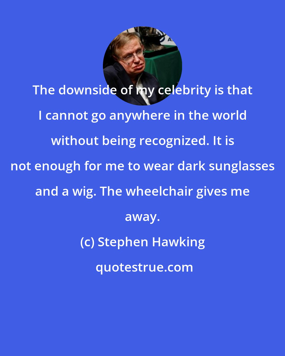 Stephen Hawking: The downside of my celebrity is that I cannot go anywhere in the world without being recognized. It is not enough for me to wear dark sunglasses and a wig. The wheelchair gives me away.