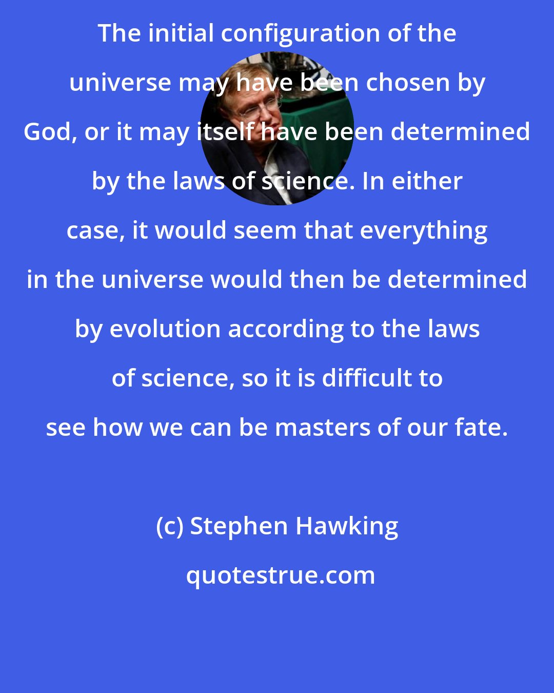 Stephen Hawking: The initial configuration of the universe may have been chosen by God, or it may itself have been determined by the laws of science. In either case, it would seem that everything in the universe would then be determined by evolution according to the laws of science, so it is difficult to see how we can be masters of our fate.