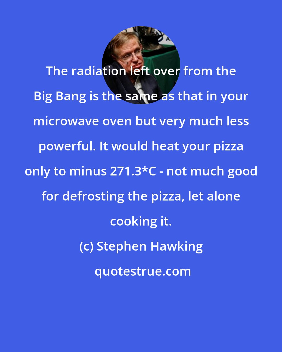 Stephen Hawking: The radiation left over from the Big Bang is the same as that in your microwave oven but very much less powerful. It would heat your pizza only to minus 271.3*C - not much good for defrosting the pizza, let alone cooking it.