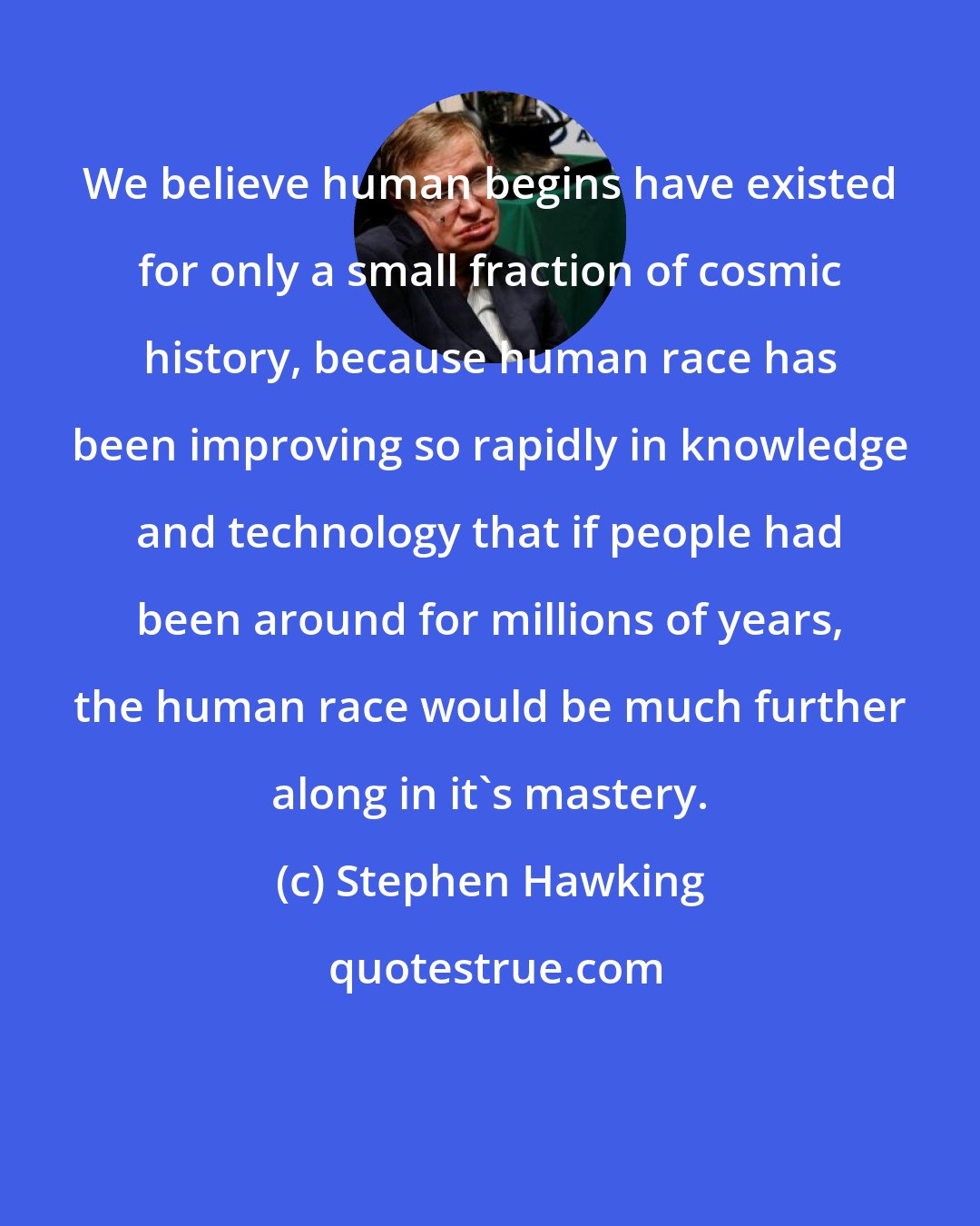 Stephen Hawking: We believe human begins have existed for only a small fraction of cosmic history, because human race has been improving so rapidly in knowledge and technology that if people had been around for millions of years, the human race would be much further along in it's mastery.