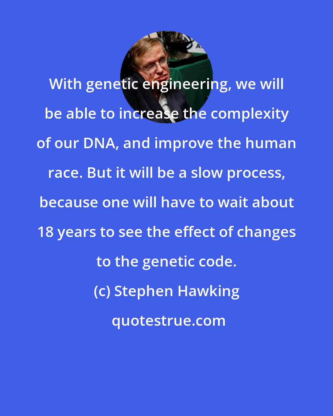 Stephen Hawking: With genetic engineering, we will be able to increase the complexity of our DNA, and improve the human race. But it will be a slow process, because one will have to wait about 18 years to see the effect of changes to the genetic code.