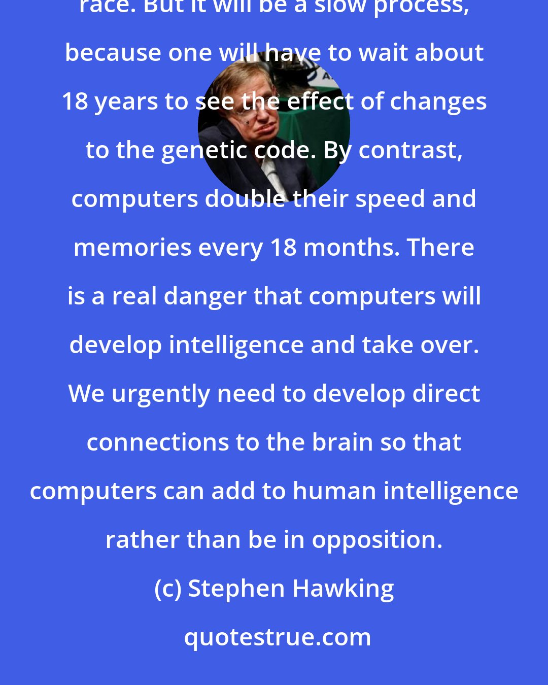 Stephen Hawking: With genetic engineering, we will be able to increase the complexity of our DNA, and improve the human race. But it will be a slow process, because one will have to wait about 18 years to see the effect of changes to the genetic code. By contrast, computers double their speed and memories every 18 months. There is a real danger that computers will develop intelligence and take over. We urgently need to develop direct connections to the brain so that computers can add to human intelligence rather than be in opposition.