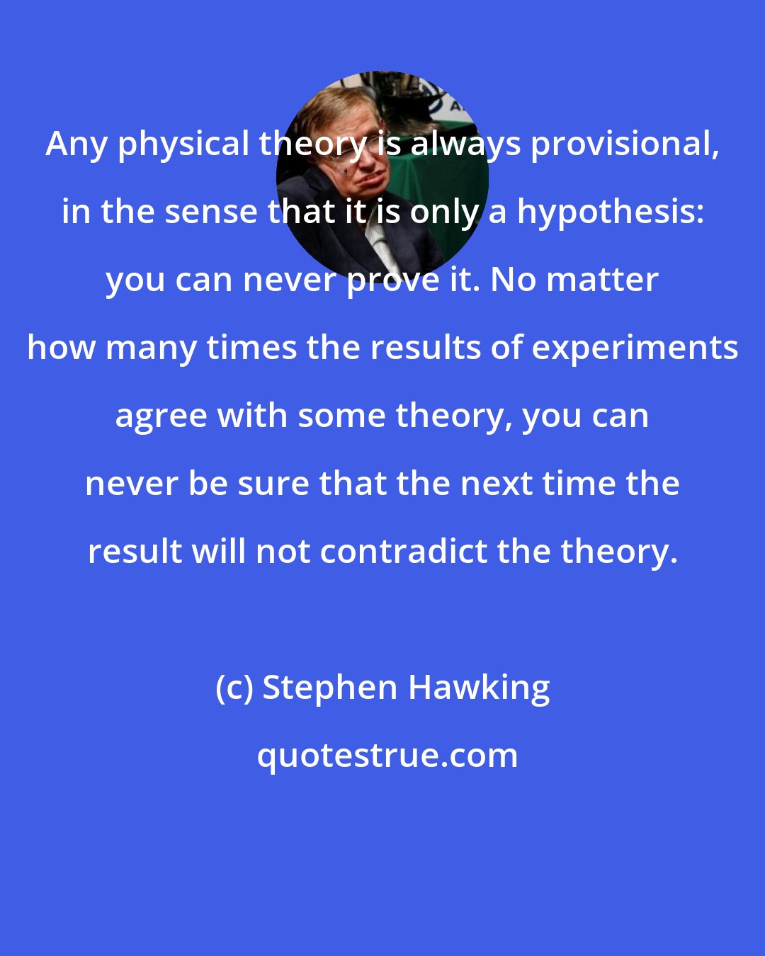 Stephen Hawking: Any physical theory is always provisional, in the sense that it is only a hypothesis: you can never prove it. No matter how many times the results of experiments agree with some theory, you can never be sure that the next time the result will not contradict the theory.