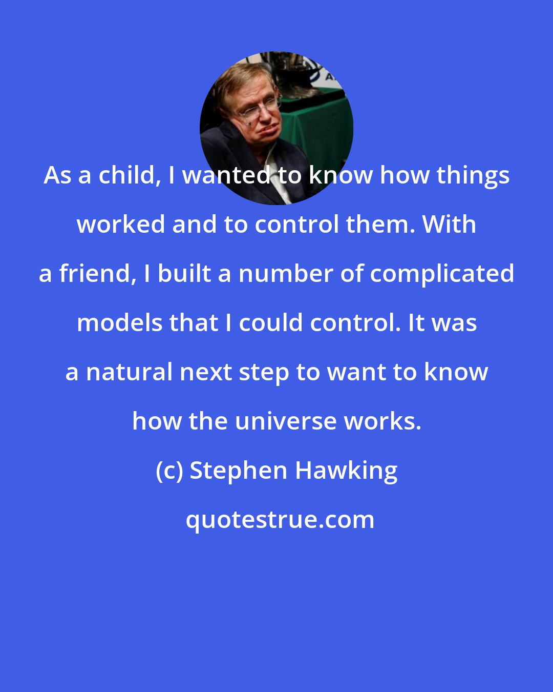 Stephen Hawking: As a child, I wanted to know how things worked and to control them. With a friend, I built a number of complicated models that I could control. It was a natural next step to want to know how the universe works.