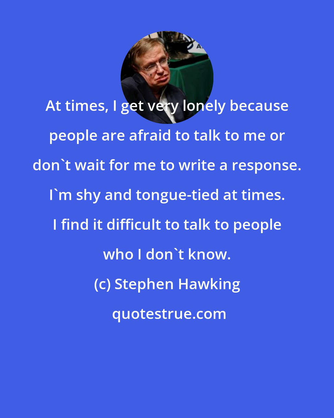 Stephen Hawking: At times, I get very lonely because people are afraid to talk to me or don't wait for me to write a response. I'm shy and tongue-tied at times. I find it difficult to talk to people who I don't know.