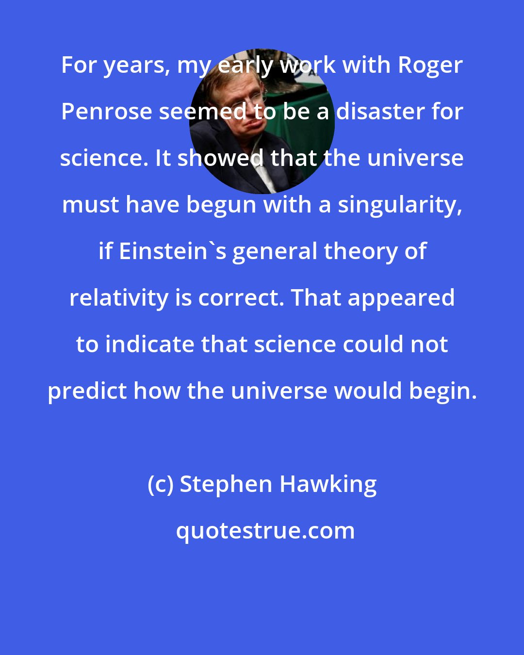 Stephen Hawking: For years, my early work with Roger Penrose seemed to be a disaster for science. It showed that the universe must have begun with a singularity, if Einstein's general theory of relativity is correct. That appeared to indicate that science could not predict how the universe would begin.