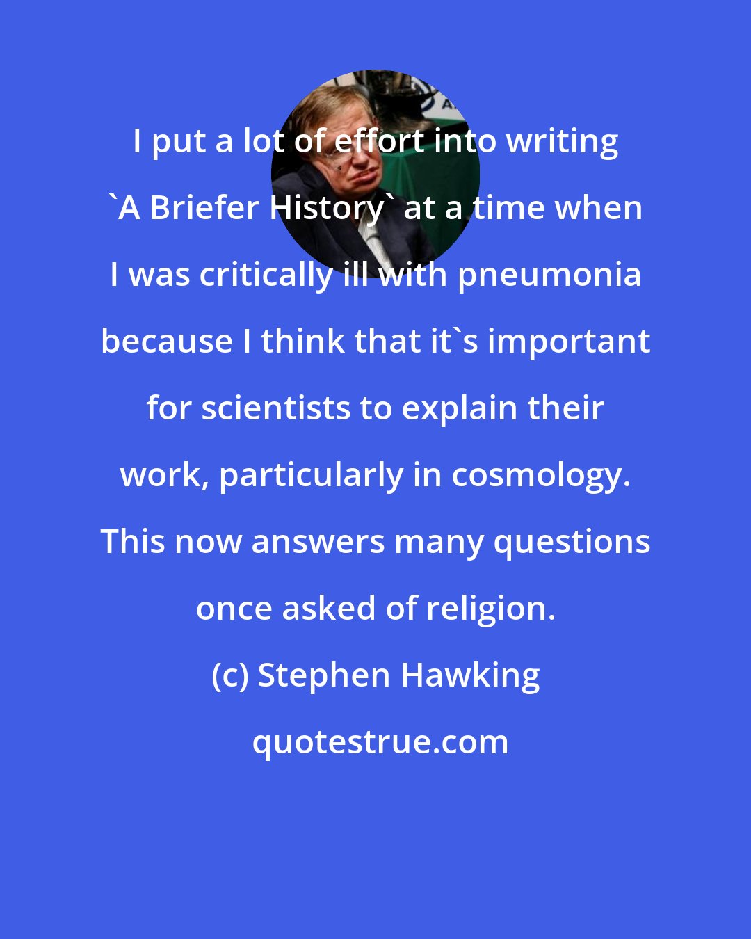 Stephen Hawking: I put a lot of effort into writing 'A Briefer History' at a time when I was critically ill with pneumonia because I think that it's important for scientists to explain their work, particularly in cosmology. This now answers many questions once asked of religion.