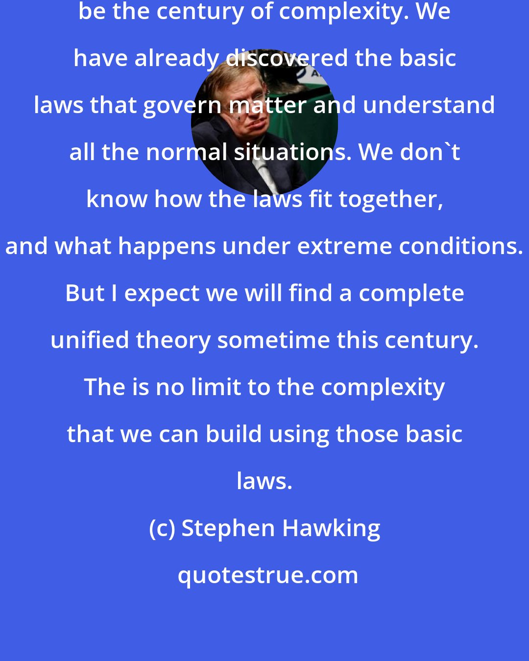 Stephen Hawking: I think the next [21st] century will be the century of complexity. We have already discovered the basic laws that govern matter and understand all the normal situations. We don't know how the laws fit together, and what happens under extreme conditions. But I expect we will find a complete unified theory sometime this century. The is no limit to the complexity that we can build using those basic laws.