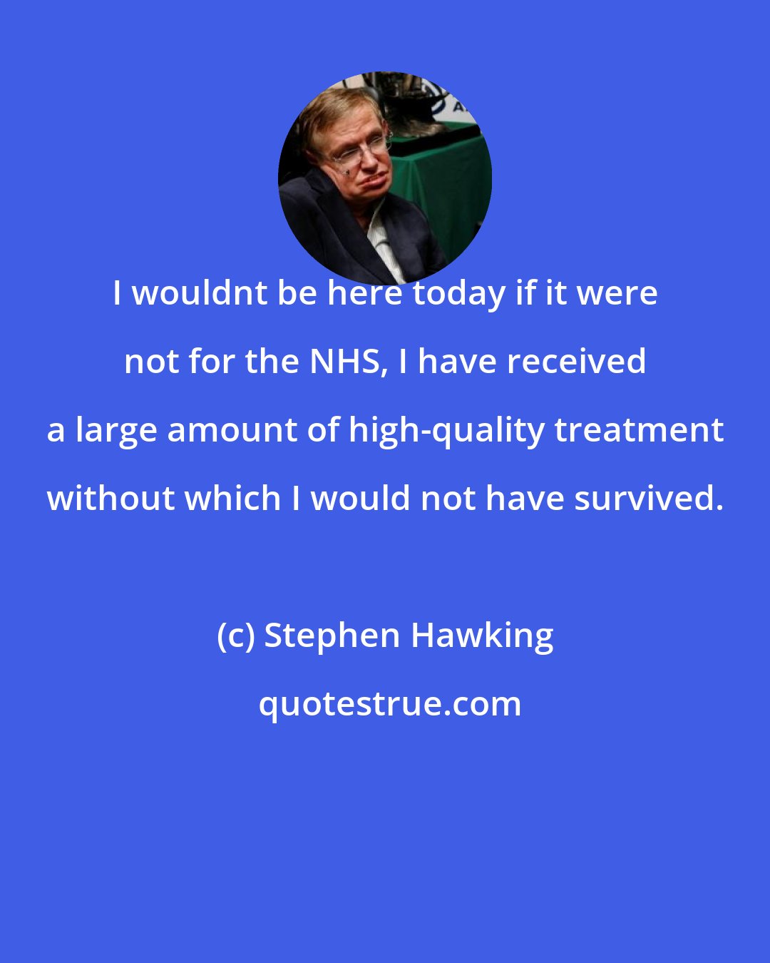 Stephen Hawking: I wouldnt be here today if it were not for the NHS, I have received a large amount of high-quality treatment without which I would not have survived.