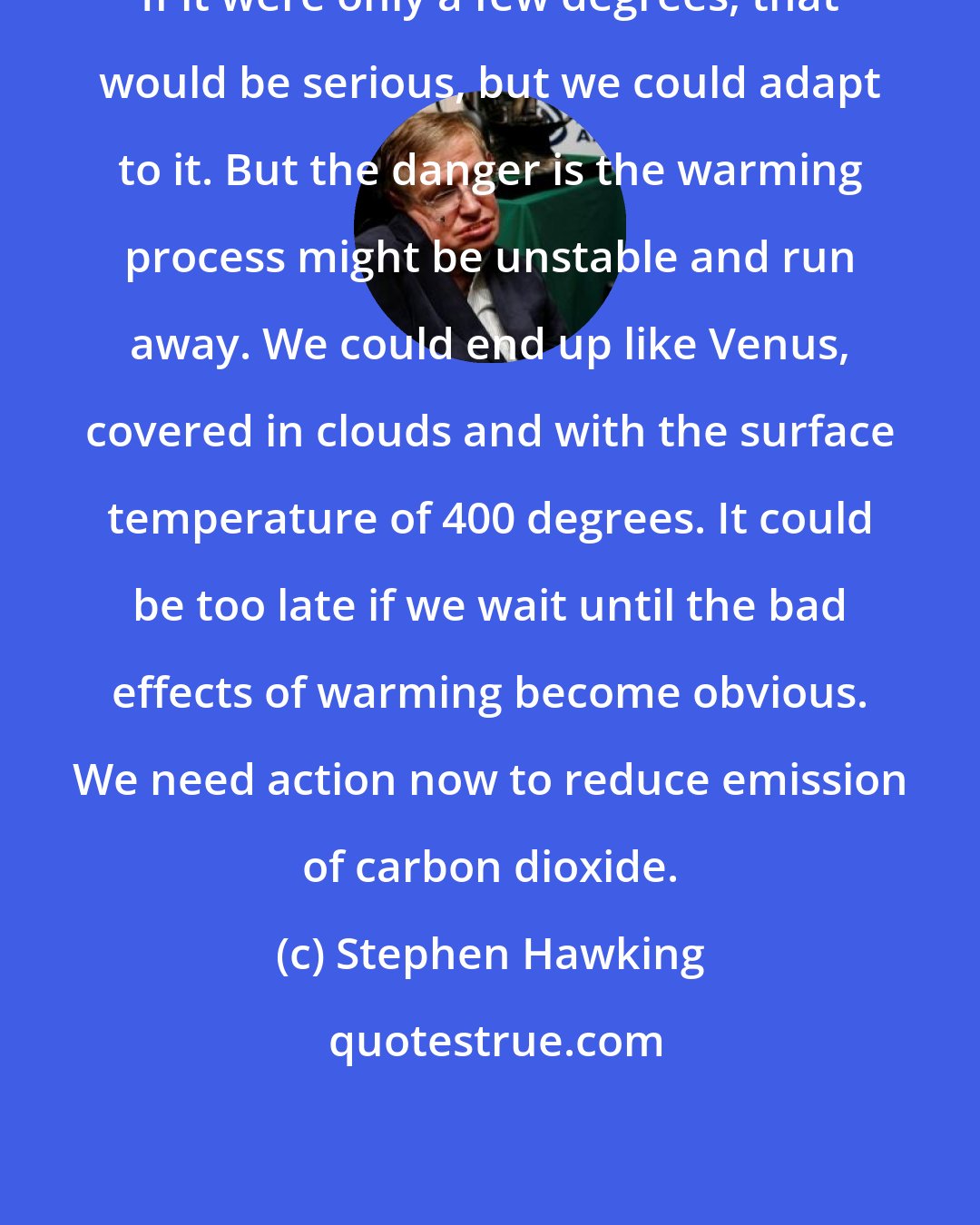 Stephen Hawking: If it were only a few degrees, that would be serious, but we could adapt to it. But the danger is the warming process might be unstable and run away. We could end up like Venus, covered in clouds and with the surface temperature of 400 degrees. It could be too late if we wait until the bad effects of warming become obvious. We need action now to reduce emission of carbon dioxide.