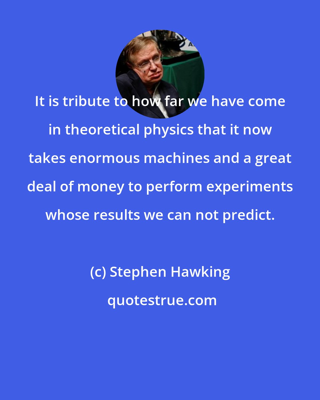 Stephen Hawking: It is tribute to how far we have come in theoretical physics that it now takes enormous machines and a great deal of money to perform experiments whose results we can not predict.