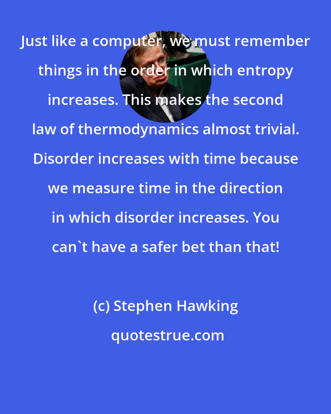 Stephen Hawking: Just like a computer, we must remember things in the order in which entropy increases. This makes the second law of thermodynamics almost trivial. Disorder increases with time because we measure time in the direction in which disorder increases. You can't have a safer bet than that!