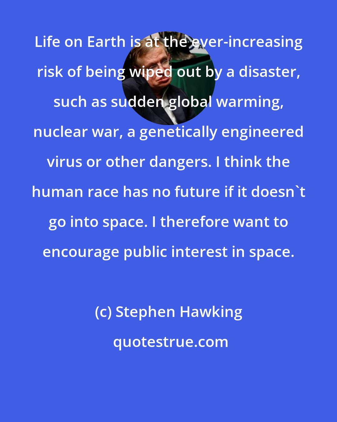 Stephen Hawking: Life on Earth is at the ever-increasing risk of being wiped out by a disaster, such as sudden global warming, nuclear war, a genetically engineered virus or other dangers. I think the human race has no future if it doesn't go into space. I therefore want to encourage public interest in space.