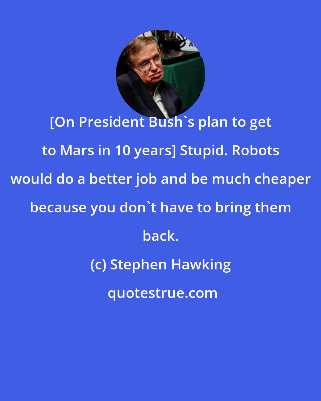 Stephen Hawking: [On President Bush's plan to get to Mars in 10 years] Stupid. Robots would do a better job and be much cheaper because you don't have to bring them back.