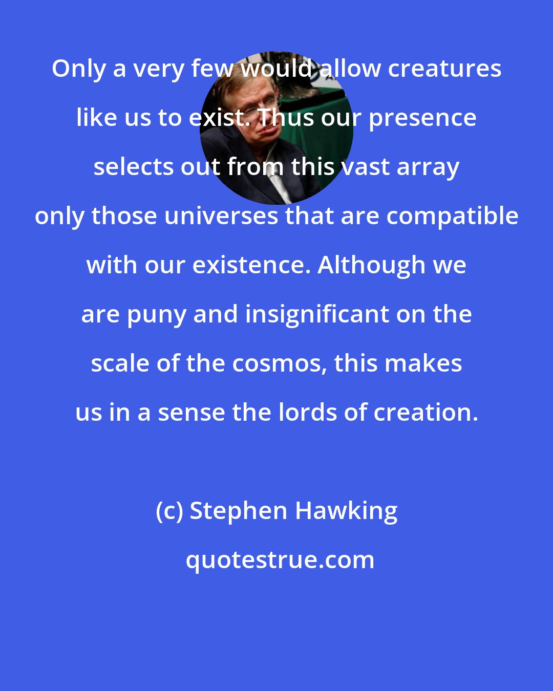 Stephen Hawking: Only a very few would allow creatures like us to exist. Thus our presence selects out from this vast array only those universes that are compatible with our existence. Although we are puny and insignificant on the scale of the cosmos, this makes us in a sense the lords of creation.