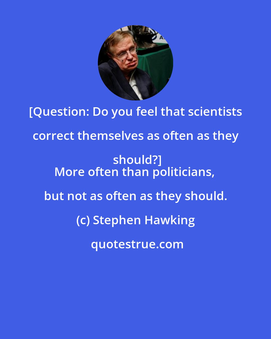 Stephen Hawking: [Question: Do you feel that scientists correct themselves as often as they should?]
More often than politicians, but not as often as they should.