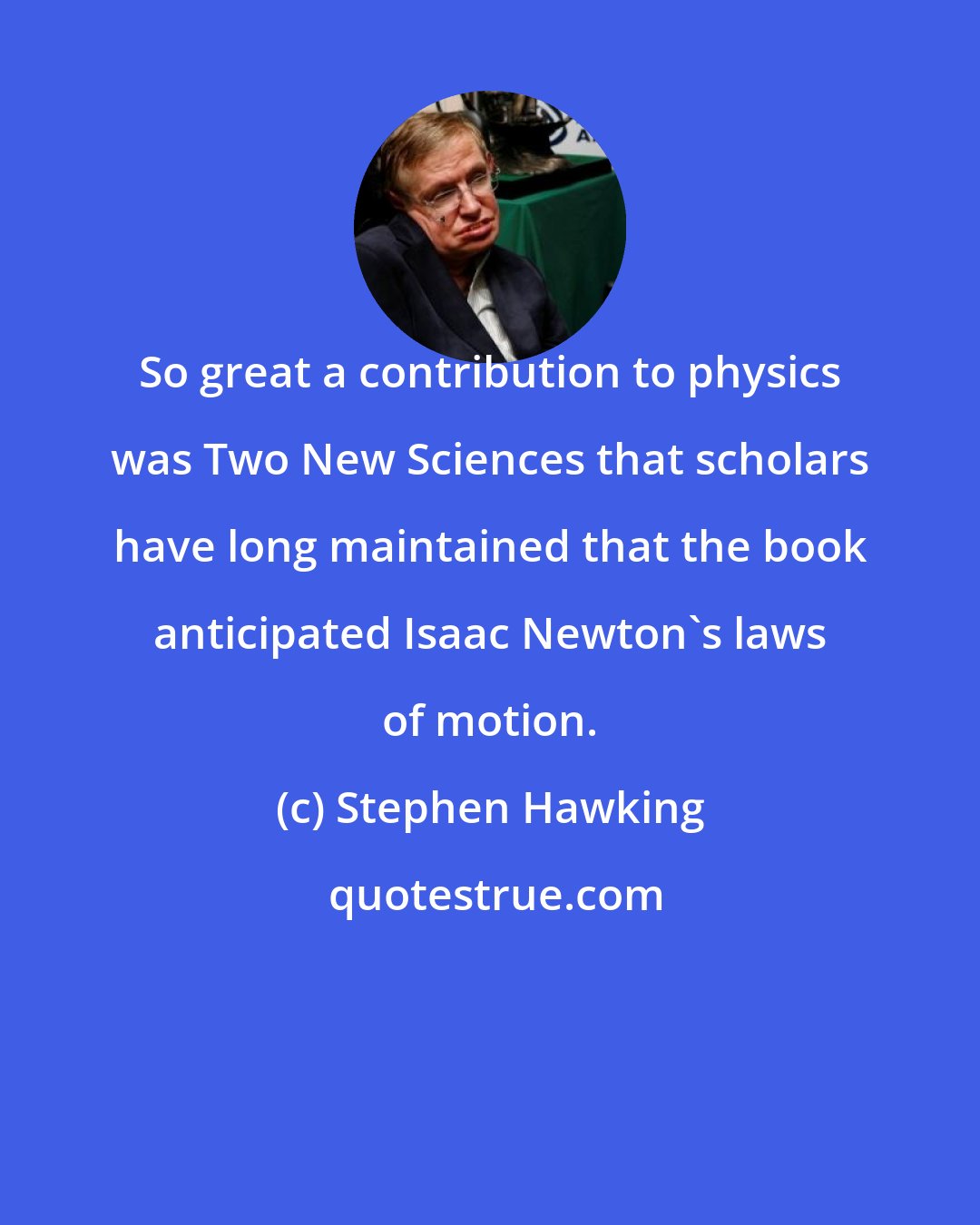 Stephen Hawking: So great a contribution to physics was Two New Sciences that scholars have long maintained that the book anticipated Isaac Newton's laws of motion.