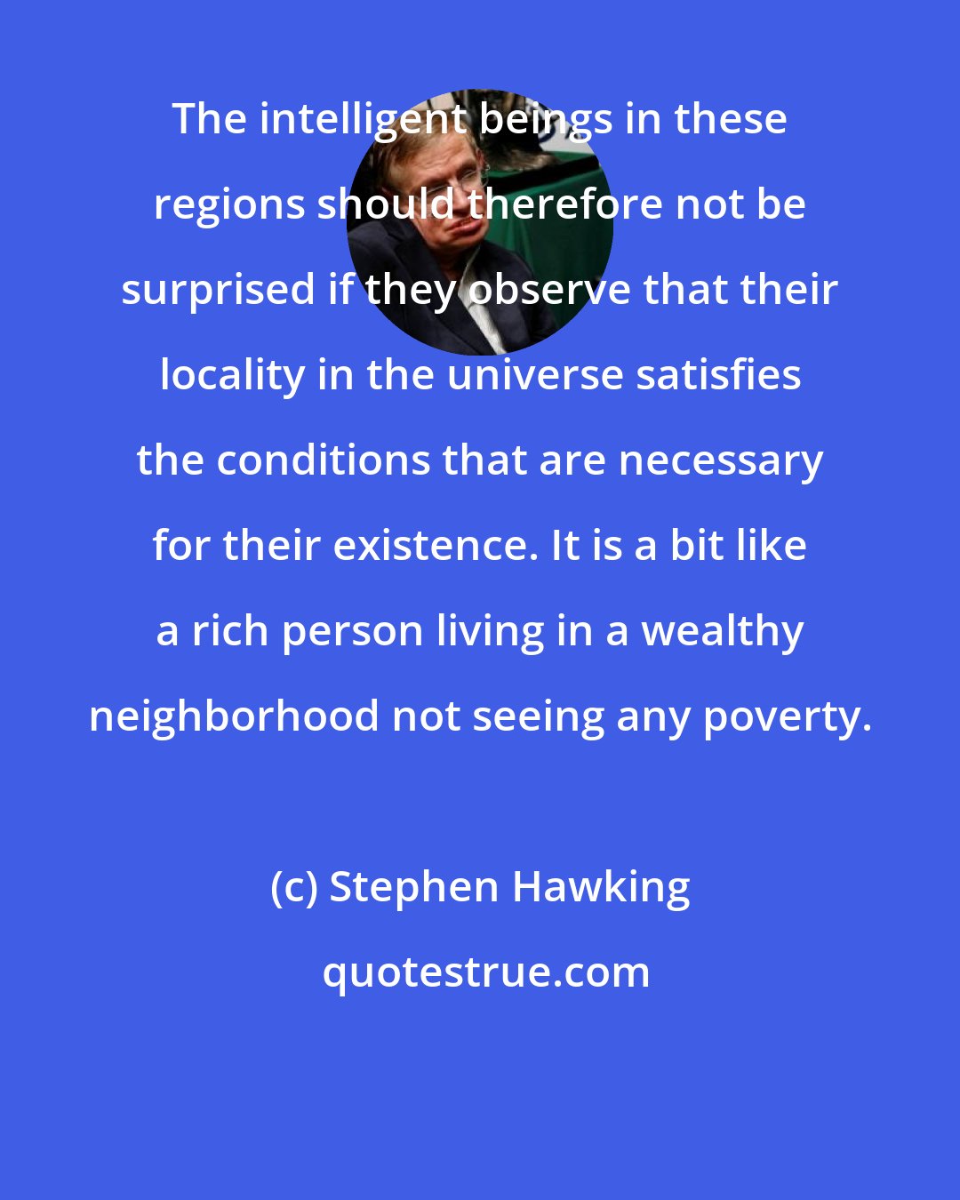 Stephen Hawking: The intelligent beings in these regions should therefore not be surprised if they observe that their locality in the universe satisfies the conditions that are necessary for their existence. It is a bit like a rich person living in a wealthy neighborhood not seeing any poverty.