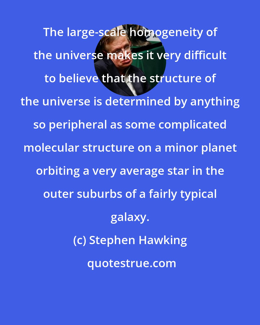 Stephen Hawking: The large-scale homogeneity of the universe makes it very difficult to believe that the structure of the universe is determined by anything so peripheral as some complicated molecular structure on a minor planet orbiting a very average star in the outer suburbs of a fairly typical galaxy.