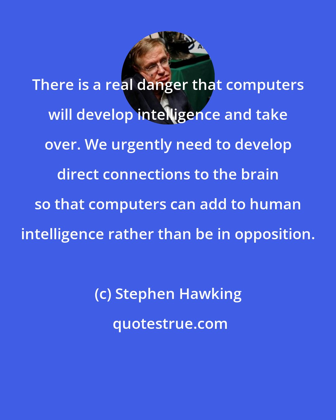 Stephen Hawking: There is a real danger that computers will develop intelligence and take over. We urgently need to develop direct connections to the brain so that computers can add to human intelligence rather than be in opposition.