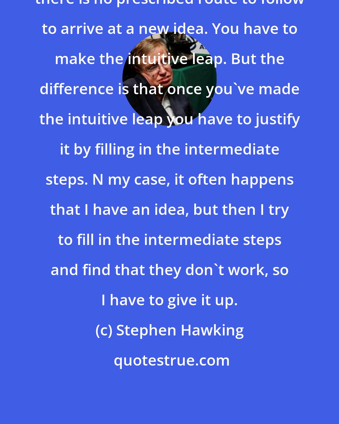 Stephen Hawking: there is no prescribed route to follow to arrive at a new idea. You have to make the intuitive leap. But the difference is that once you've made the intuitive leap you have to justify it by filling in the intermediate steps. N my case, it often happens that I have an idea, but then I try to fill in the intermediate steps and find that they don't work, so I have to give it up.